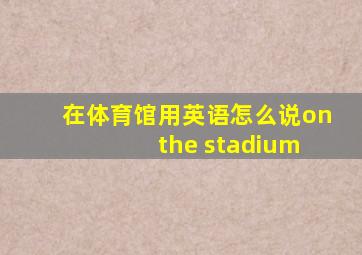 在体育馆用英语怎么说on the stadium